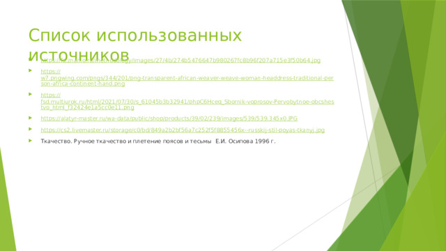Список использованных источников https:// fs.znanio.ru/methodology/images/27/4b/274b5476647b980267fc8b96f207a715e3f50b64.jpg https:// w7.pngwing.com/pngs/344/201/png-transparent-african-weaver-weave-woman-headdress-traditional-person-africa-continent-hand.png https :// fsd.multiurok.ru/html/2021/07/30/s_61045b3b32941/phpC6Hceq_Sbornik-voprosov-Pervobytnoe-obcshestvo_html_f32424e1a5cc0e11.png https:// alatyr-master.ru/wa-data/public/shop/products/39/02/239/images/539/539.345x0.JPG https ://cs2.livemaster.ru/storage/c0/bd/849a2b2bf56a7c252f5f8855456x-- russkij-stil-poyas-tkanyj.jpg Ткачество. Ручное ткачество и плетение поясов и тесьмы Е.И. Осипова 1996 г. 