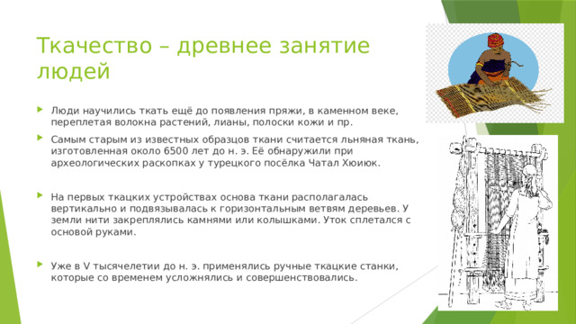 Ткачество – древнее занятие людей Люди научились ткать ещё до появления пряжи, в каменном веке, переплетая волокна растений, лианы, полоски кожи и пр. Самым старым из известных образцов ткани считается льняная ткань, изготовленная около 6500 лет до н. э. Её обнаружили при археологических раскопках у турецкого посёлка Чатал Хюиюк. На первых ткацких устройствах основа ткани располагалась вертикально и подвязывалась к горизонтальным ветвям деревьев. У земли нити закреплялись камнями или колышками. Уток сплетался с основой руками. Уже в V тысячелетии до н. э. применялись ручные ткацкие станки, которые со временем усложнялись и совершенствовались. 