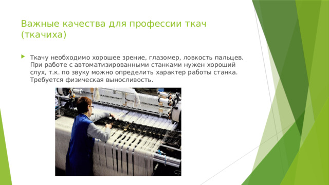 Важные качества для профессии ткач (ткачиха)   Ткачу необходимо хорошее зрение, глазомер, ловкость пальцев. При работе с автоматизированными станками нужен хороший слух, т.к. по звуку можно определить характер работы станка. Требуется физическая выносливость. 