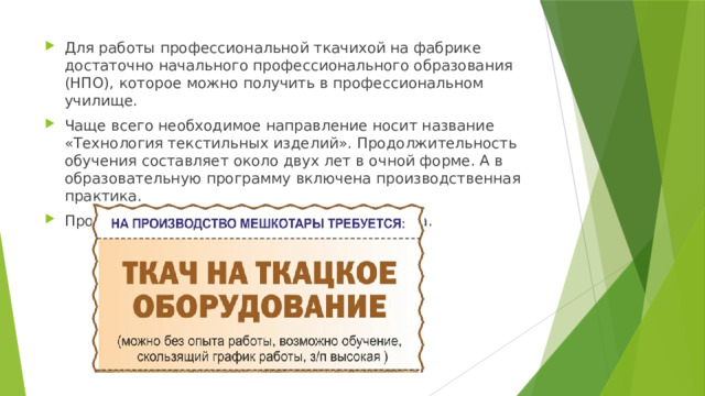Для работы профессиональной ткачихой на фабрике достаточно начального профессионального образования (НПО), которое можно получить в профессиональном училище. Чаще всего необходимое направление носит название «Технология текстильных изделий». Продолжительность обучения составляет около двух лет в очной форме. А в образовательную программу включена производственная практика. Профессия ткач востребована на рынке труда. 