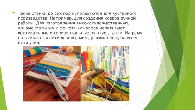 Такие станки до сих пор используются для кустарного производства. Например, для создания ковров ручной работы. Для изготовления высокохудожественных, орнаментальных и сюжетных ковров используют вертикальные и горизонтальные ручные станки. На раму натягиваются нити основы, между ними пропускаются нити утка. 