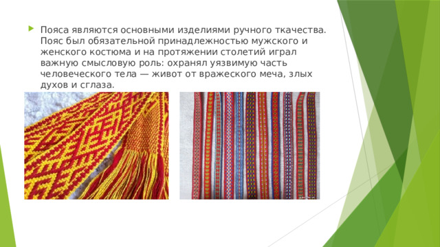 Пояса являются основными изделиями ручного ткачества. Пояс был обязательной принадлежностью мужского и женского костюма и на протяжении столетий играл важную смысловую роль: охранял уязвимую часть человеческого тела — живот от вражеского меча, злых духов и сглаза. 