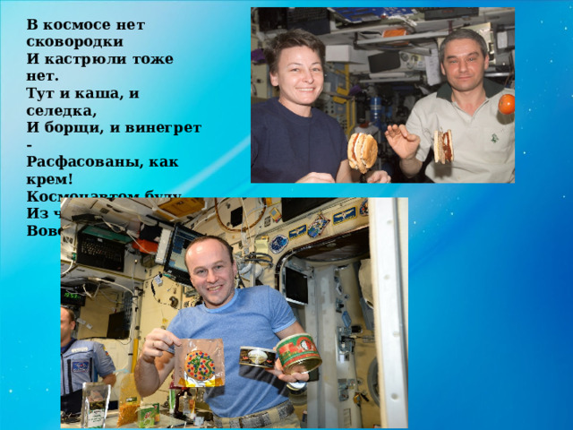 В космосе нет сковородки И кастрюли тоже нет. Тут и каша, и селедка, И борщи, и винегрет - Расфасованы, как крем! Космонавтом буду. Из чего-то я поем, Вовсе без посуды. 
