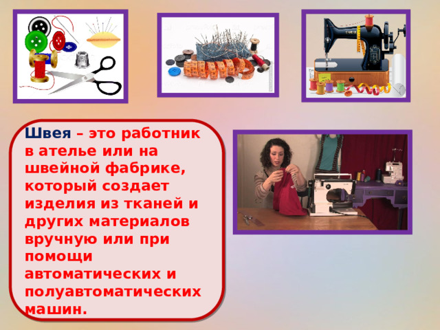  Швея – это работник в ателье или на швейной фабрике, который создает изделия из тканей и других материалов вручную или при помощи автоматических и полуавтоматических машин.   