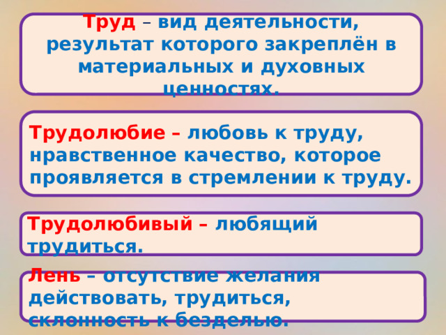 Труд – вид деятельности, результат которого закреплён в материальных и духовных ценностях. Трудолюбие  – любовь к труду, нравственное качество, которое проявляется в стремлении к труду. Трудолюбивый – любящий трудиться. Лень – отсутствие желания действовать, трудиться, склонность к безделью. 