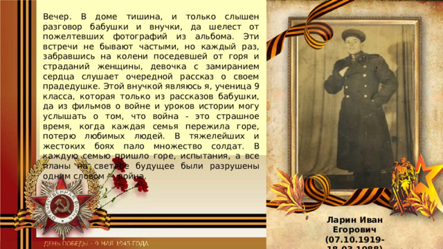 Вечер. В доме тишина, и только слышен разговор бабушки и внучки, да шелест от пожелтевших фотографий из альбома. Эти встречи не бывают частыми, но каждый раз, забравшись на колени поседевшей от горя и страданий женщины, девочка с замиранием сердца слушает очередной рассказ о своем прадедушке. Этой внучкой являюсь я, ученица 9 класса, которая только из рассказов бабушки, да из фильмов о войне и уроков истории могу услышать о том, что война - это страшное время, когда каждая семья пережила горе, потерю любимых людей. В тяжелейших и жестоких боях пало множество солдат. В каждую семью пришло горе, испытания, а все планы на светлое будущее были разрушены одним словом - война. Ларин Иван Егорович (07.10.1919-18.03.1988) 