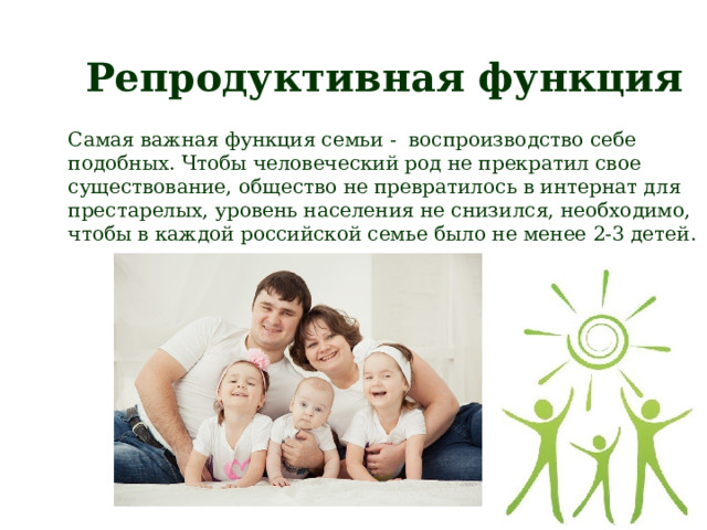 Репродуктивная функция Самая важная функция семьи - воспроизводство себе подобных. Чтобы человеческий род не прекратил свое существование, общество не превратилось в интернат для престарелых, уровень населения не снизился, необходимо, чтобы в каждой российской семье было не менее 2-3 детей. 