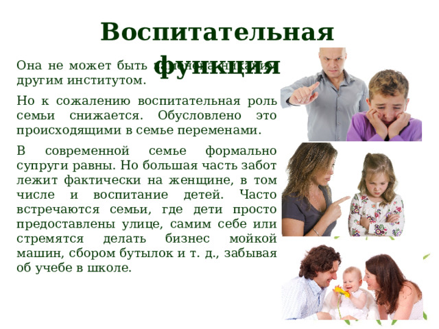 Воспитательная функция Она не может быть заменена никаким другим институтом. Но к сожалению воспитательная роль семьи снижается. Обусловлено это происходящими в семье переменами. В современной семье формально супруги равны. Но большая часть забот лежит фактически на женщине, в том числе и воспитание детей. Часто встречаются семьи, где дети просто предоставлены улице, самим себе или стремятся делать бизнес мойкой машин, сбором бутылок и т. д., забывая об учебе в школе. 