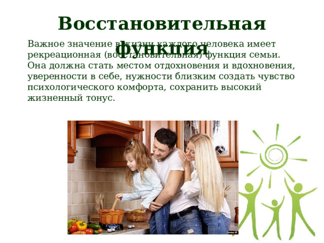 Восстановительная функция Важное значение в жизни каждого человека имеет рекреационная (восстановительная) функция семьи. Она должна стать местом отдохновения и вдохновения, уверенности в себе, нужности близким создать чувство психологического комфорта, сохранить высокий жизненный тонус.  