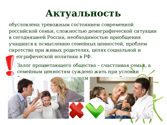 Актуальность обусловлена тревожным состоянием современной российской семьи, сложностью демографической ситуации в сегодняшней России, необходимостью приобщения учащихся к осмыслению семейных ценностей, проблем сиротства при живых родителях, целях социальной и демографической политики в РФ. Залог процветающего общества – счастливая семья, а семейным ценностям суждено жить при условии бережного отношения к ним и передачи будущим поколениям. 