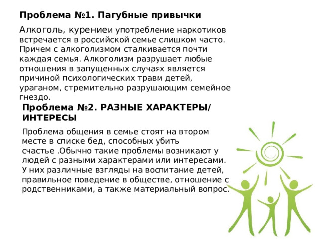 Проблема №1. Пагубные привычки Алкоголь, курение и употребление наркотиков встречается в российской семье слишком часто. Причем с алкоголизмом сталкивается почти каждая семья. Алкоголизм разрушает любые отношения в запущенных случаях является причиной психологических травм детей, ураганом, стремительно разрушающим семейное гнездо. Проблема №2. РАЗНЫЕ ХАРАКТЕРЫ/ ИНТЕРЕСЫ Проблема общения в семье стоят на втором месте в списке бед, способных убить счастье .Обычно такие проблемы возникают у людей с разными характерами или интересами. У них различные взгляды на воспитание детей, правильное поведение в обществе, отношение с родственниками, а также материальный вопрос. 