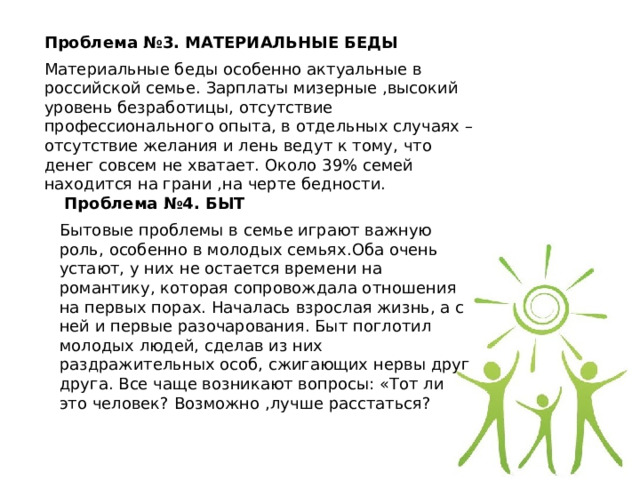 Проблема №3. МАТЕРИАЛЬНЫЕ БЕДЫ Материальные беды особенно актуальные в российской семье. Зарплаты мизерные ,высокий уровень безработицы, отсутствие профессионального опыта, в отдельных случаях –отсутствие желания и лень ведут к тому, что денег совсем не хватает. Около 39% семей находится на грани ,на черте бедности.   Проблема №4. БЫТ Бытовые проблемы в семье играют важную роль, особенно в молодых семьях.Оба очень устают, у них не остается времени на романтику, которая сопровождала отношения на первых порах. Началась взрослая жизнь, а с ней и первые разочарования. Быт поглотил молодых людей, сделав из них раздражительных особ, сжигающих нервы друг друга. Все чаще возникают вопросы: «Тот ли это человек? Возможно ,лучше расстаться? 