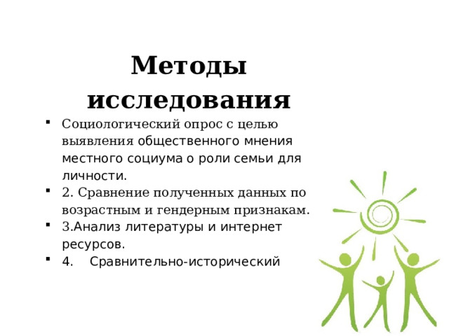   Методы исследования Социологический опрос с целью выявления общественного мнения местного социума о роли семьи для личности. 2. Сравнение полученных данных по возрастным и гендерным признакам. 3. Анализ литературы и интернет ресурсов. 4. Сравнительно-исторический 