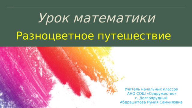 Урок математики Разноцветное путешествие Учитель начальных классов АНО СОШ «Содружество» г. Долгопрудный Абдрашитова Румия Самуиловна 