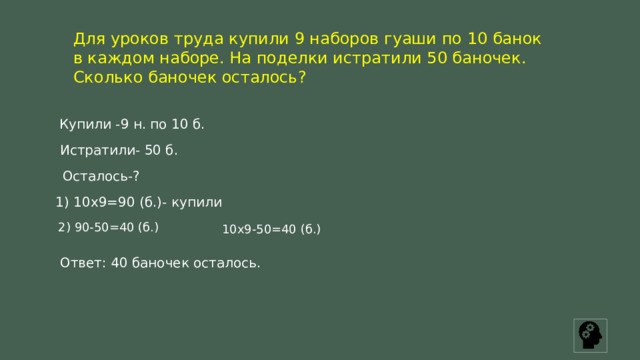 Для уроков труда купили 9 наборов гуаши по 10 банок в каждом наборе. На поделки истратили 50 баночек. Сколько баночек осталось? Купили -9 н. по 10 б. Истратили- 50 б. Осталось-? 1) 10х9=90 (б.)- купили 2) 90-50=40 (б.) 10х9-50=40 (б.) Ответ: 40 баночек осталось. 