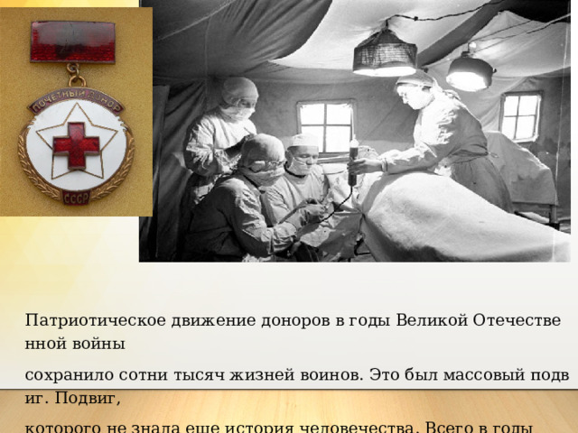 Патриотическое движение доноров в годы Великой Отечественной войны сохранило сотни тысяч жизней воинов. Это был массовый подвиг. Подвиг, которого не знала еще история человечества. Всего в годы Великой Отечественной войны в нашей стране было около 5,5 млн. доноров, давших для фронта 1 700 тыс. крови. 