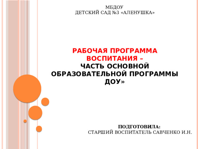 МБДОУ  ДЕТСКИЙ САД №3 «АЛЕНУШКА»   РАБОЧАЯ ПРОГРАММА ВОСПИТАНИЯ –  часть основной образовательной программы ДОУ» Подготовила:  старший воспитатель Савченко И.Н.  