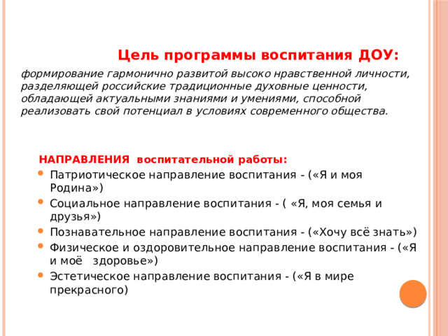   Цель программы воспитания ДОУ: формирование гармонично развитой высоко нравственной личности, разделяющей российские традиционные духовные ценности, обладающей актуальными знаниями и умениями, способной реализовать свой потенциал в условиях современного общества.  НАПРАВЛЕНИЯ воспитательной работы: Патриотическое направление воспитания - («Я и моя Родина») Социальное направление воспитания - ( «Я, моя семья и друзья») Познавательное направление воспитания - («Хочу всё знать») Физическое и оздоровительное направление воспитания - («Я и моё здоровье») Эстетическое направление воспитания - («Я в мире прекрасного) Патриотическое направление воспитания - («Я и моя Родина») Социальное направление воспитания - ( «Я, моя семья и друзья») Познавательное направление воспитания - («Хочу всё знать») Физическое и оздоровительное направление воспитания - («Я и моё здоровье») Эстетическое направление воспитания - («Я в мире прекрасного) 