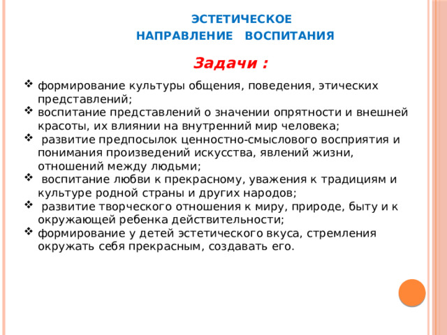  ЭСТЕТИЧЕСКОЕ  НАПРАВЛЕНИЕ ВОСПИТАНИЯ Задачи : формирование культуры общения, поведения, этических представлений; воспитание представлений о значении опрятности и внешней красоты, их влиянии на внутренний мир человека;  развитие предпосылок ценностно-смыслового восприятия и понимания произведений искусства, явлений жизни, отношений между людьми;  воспитание любви к прекрасному, уважения к традициям и культуре родной страны и других народов;  развитие творческого отношения к миру, природе, быту и к окружающей ребенка действительности; формирование у детей эстетического вкуса, стремления окружать себя прекрасным, создавать его. 