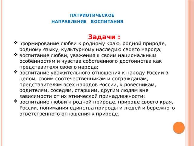  ПАТРИОТИЧЕСКОЕ  НАПРАВЛЕНИЕ ВОСПИТАНИЯ  Задачи :  формирование любви к родному краю, родной природе, родному языку, культурному наследию своего народа; воспитание любви, уважения к своим национальным особенностям и чувства собственного достоинства как представителя своего народа; воспитание уважительного отношения к народу России в целом, своим соотечественникам и согражданам, представителям всех народов России, к ровесникам, родителям, соседям, старшим, другим людям вне зависимости от их этнической принадлежности; воспитание любви к родной природе, природе своего края, России, понимания единства природы и людей и бережного ответственного отношения к природе. 