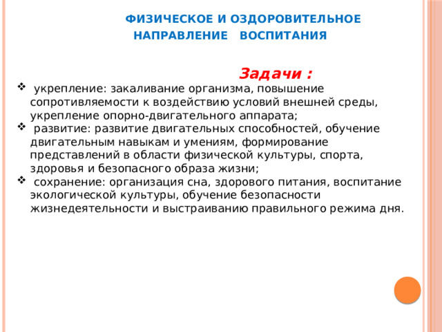  ФИЗИЧЕСКОЕ И ОЗДОРОВИТЕЛЬНОЕ  НАПРАВЛЕНИЕ ВОСПИТАНИЯ  Задачи :  укрепление: закаливание организма, повышение сопротивляемости к воздействию условий внешней среды, укрепление опорно-двигательного аппарата;  развитие: развитие двигательных способностей, обучение двигательным навыкам и умениям, формирование представлений в области физической культуры, спорта, здоровья и безопасного образа жизни;  сохранение: организация сна, здорового питания, воспитание экологической культуры, обучение безопасности жизнедеятельности и выстраиванию правильного режима дня.  