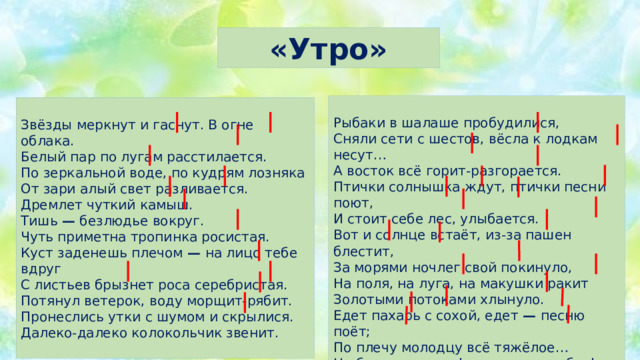 «Утро» Рыбаки в шалаше пробудилися,  Сняли сети с шестов, вёсла к лодкам несут…  А восток всё горит-разгорается. Птички солнышка ждут, птички песни поют,  И стоит себе лес, улыбается.  Вот и солнце встаёт, из-за пашен блестит,  За морями ночлег свой покинуло,  На поля, на луга, на макушки ракит  Золотыми потоками хлынуло.  Едет пахарь с сохой, едет — песню поёт;  По плечу молодцу всё тяжёлое…  Не боли ты, душа! отдохни от забот!  Здравствуй, солнце да утро весёлое! Звёзды меркнут и гаснут. В огне облака.  Белый пар по лугам расстилается.  По зеркальной воде, по кудрям лозняка  От зари алый свет разливается.  Дремлет чуткий камыш.  Тишь — безлюдье вокруг.  Чуть приметна тропинка росистая.  Куст заденешь плечом — на лицо тебе вдруг  С листьев брызнет роса серебристая.  Потянул ветерок, воду морщит-рябит.  Пронеслись утки с шумом и скрылися.  Далеко-далеко колокольчик звенит.   