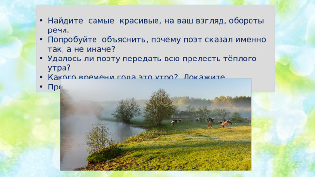 Найдите самые красивые, на ваш взгляд, обороты речи. Попробуйте объяснить, почему поэт сказал именно так, а не иначе? Удалось ли поэту передать всю прелесть тёплого утра? Какого времени года это утро? Докажите. Прочитайте выразительно. 