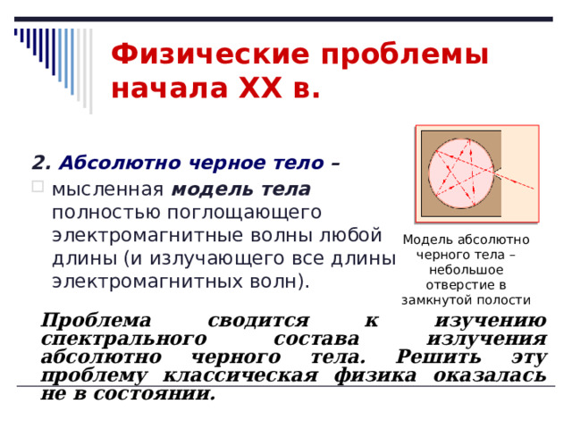Физические проблемы начала XX в. 2. Абсолютно черное тело –  мысленная модель тела полностью поглощающего электромагнитные волны любой длины (и излучающего все длины электромагнитных волн). Модель абсолютно черного тела – небольшое отверстие в замкнутой полости Проблема сводится к изучению спектрального состава излучения абсолютно черного тела. Решить эту проблему классическая физика оказалась не в состоянии.  
