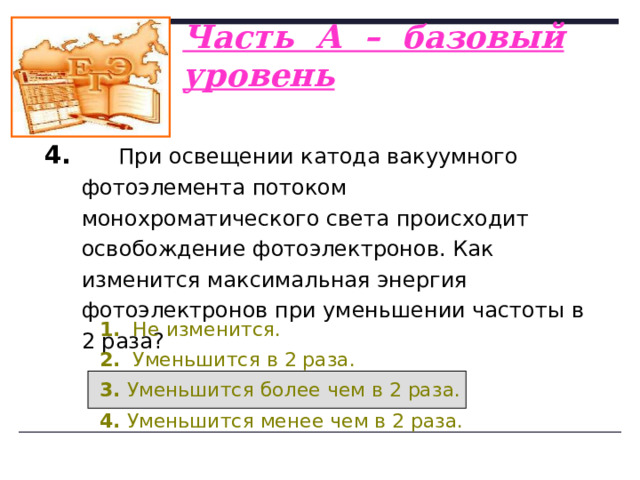 Часть А – базовый уровень   3.  На рисунке приведены графики зависимости максимальной энергии фотоэлектронов от энергии падающих на фотокатод фотонов. В каком случае материал катода фотоэлемента имеет меньшую работу выхода?   1. I. 2. II. 3. Одинаковую. 4. Ответ неоднозначен.  