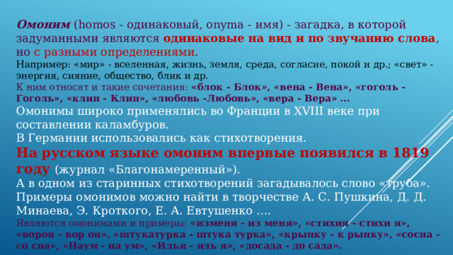 Омоним (homos - одинаковый, onyma - имя) - загадка, в которой задуманными являются одинаковые на вид и по звучанию слова , но с разными определениями . Например: «мир» - вселенная, жизнь, земля, среда, согласие, покой и др.; «свет» - энергия, сияние, общество, блик и др. К ним относят и такие сочетания: «блок - Блок», «вена - Вена», «гоголь - Гоголь», «клин - Клин», «любовь -Любовь», «вера - Вера» ...  Омонимы широко применялись во Франции в XVIII веке при составлении каламбуров. В Германии использовались как стихотворения. На русском языке омоним впервые появился в 1819 году (журнал «Благонамеренный»). А в одном из старинных стихотворений загадывалось слово «труба». Примеры омонимов можно найти в творчестве А. С. Пушкина, Д. Д. Минаева, Э. Кроткого, Е. А. Евтушенко ….  Являются омонимами и примеры: «изменя - из меня», «стихия - стихи я», «ворон - вор он», «штукатурка - штука турка», «крынку - к рынку», «сосна - со сна», «Наум - на ум», «Илья - иль я», «досада - до сада». 
