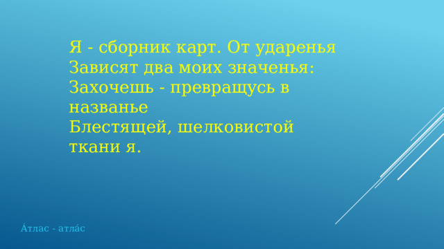 Я - сборник карт. От ударенья  Зависят два моих значенья:  Захочешь - превращусь в названье  Блестящей, шелковистой ткани я. Áтлас - атлáс 