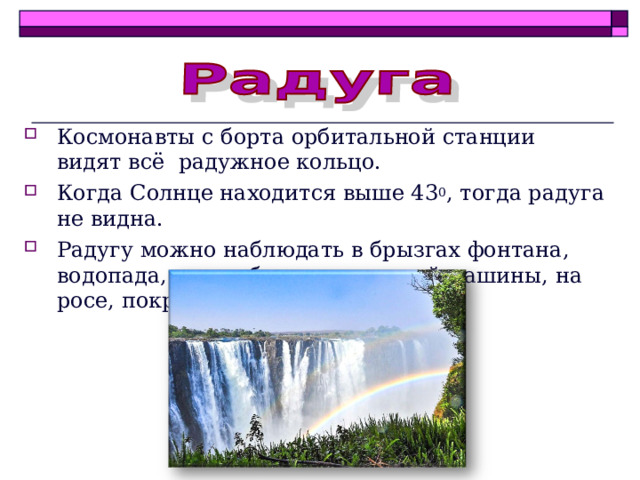 Космонавты с борта орбитальной станции видят всё радужное кольцо. Когда Солнце находится выше 43 0 , тогда радуга не видна. Радугу можно наблюдать в брызгах фонтана, водопада, при работе поливочной машины, на росе, покрывающей траву. 