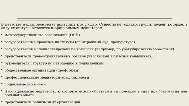В качестве медиаторов могут выступать кто угодно. Существуют, однако, группы людей, которые, в силу их статуса, относятся к официальным медиаторам: межгосударственные организации (ООН) государственные правовые институты (арбитражный суд, прокуратура) государственные специализированные комиссии (например, по урегулированию забастовок) представители правоохранительных органов (участковый в бытовых конфликтах) руководители структур по отношению к подчиненным общественные организации (профсоюзы) профессиональные медиаторы-конфликтологи социальные психологи Неофициальные медиаторы, к которым можно обратиться за помощью в силу их образования или большого опыта: представители религиозных организаций 