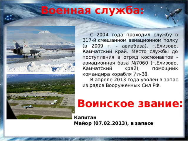 Военная служба: С 2004 года проходил службу в 317-й смешанном авиационном полку (в 2009 г. - авиабаза), г.Елизово, Камчатский край. Место службы до поступления в отряд космонавтов - авиационная база №7060 (г.Елизово, Камчатский край), помощник командира корабля Ил-38. В апреле 2013 года уволен в запас из рядов Вооруженных Сил РФ. Воинское звание: Капитан Майор (07.02.2013), в запасе 