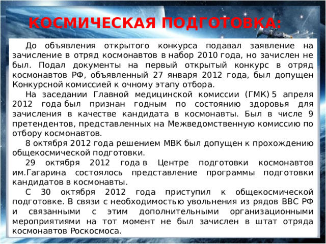 Космическая подготовка: До объявления открытого конкурса подавал заявление на зачисление в отряд космонавтов в набор 2010 года, но зачислен не был. Подал документы на первый открытый конкурс в отряд космонавтов РФ, объявленный 27 января 2012 года, был допущен Конкурсной комиссией к очному этапу отбора. На заседании Главной медицинской комиссии (ГМК) 5 апреля 2012 года был признан годным по состоянию здоровья для зачисления в качестве кандидата в космонавты. Был в числе 9 претендентов, представленных на Межведомственную комиссию по отбору космонавтов.  8 октября 2012 года решением МВК был допущен к прохождению общекосмической подготовки. 29 октября 2012 года в Центре подготовки космонавтов им.Гагарина состоялось представление программы подготовки кандидатов в космонавты. С 30 октября 2012 года приступил к общекосмической подготовке. В связи с необходимостью увольнения из рядов ВВС РФ и связанными с этим дополнительными организационными мероприятиями на тот момент не был зачислен в штат отряда космонавтов Роскосмоса. 