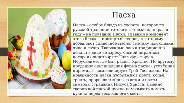 Пасха Пасха – особое блюдо из творога, которое по русской традиции готовится только один раз в году – на праздник Пасхи. Главный компонент этого блюда – протёртый творог, к которому добавляют сливочное масло, сметану или сливки, яйца и сахар. Творожные пасхи традиционно делали в виде четырёхугольной пирамиды, которая олицетворяет Голгофу – гору в Иерусалиме, где был распят Христос. По другому преданию оригинальная форма пасхи - усечённая пирамида - символизирует Гроб Господень. На поверхности пасхи изображают крест, копьё, трость, проросшие зёрна, ростки и цветы – символы страдания Иисуса Христа. Именно творожной пасхой нужно намазывать ломоть кулича перед тем, как его съесть. 