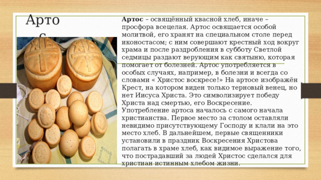 Артос Артос  – освящённый квасной хлеб, иначе – просфора всецелая. Артос освящается особой молитвой, его хранят на специальном столе перед иконостасом; с ним совершают крестный ход вокруг храма и после раздробления в субботу Светлой седмицы раздают верующим как святыню, которая помогает от болезней. Артос употребляется в особых случаях, например, в болезни и всегда со словами « Христос воскресе!» На артосе изображён Крест, на котором виден только терновый венец, но нет Иисуса Христа. Это символизирует победу Христа над смертью, его Воскресение. Употребление артоса началось с самого начала христианства. Первое место за столом оставляли невидимо присутствующему Господу и клали на это место хлеб. В дальнейшем, первые священники установили в праздник Воскресения Христова полагать в храме хлеб, как видимое выражение того, что пострадавший за людей Христос сделался для христиан истинным хлебом жизни. 
