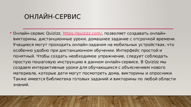 Онлайн-сервис Онлайн-сервис Quizizz,  https://quizizz.com/ , позволяет создавать онлайн-викторины, дистанционные уроки, домашнее задание с отсрочкой времени. Учащиеся могут проходить онлайн-задания на мобильных устройствах, что особенно удобно при дистанционном обучении. Интерфейс простой и понятный. Чтобы создать необходимое упражнение, следует соблюдать простую пошаговую инструкцию в данном онлайн-сервисе. В Quizizz мы создаем интерактивные уроки для обучающихся с объяснением нового материала, которые дети могут посмотреть дома, викторины и опросники. Также имеется библиотека готовых заданий и викторины по любой области знаний. 