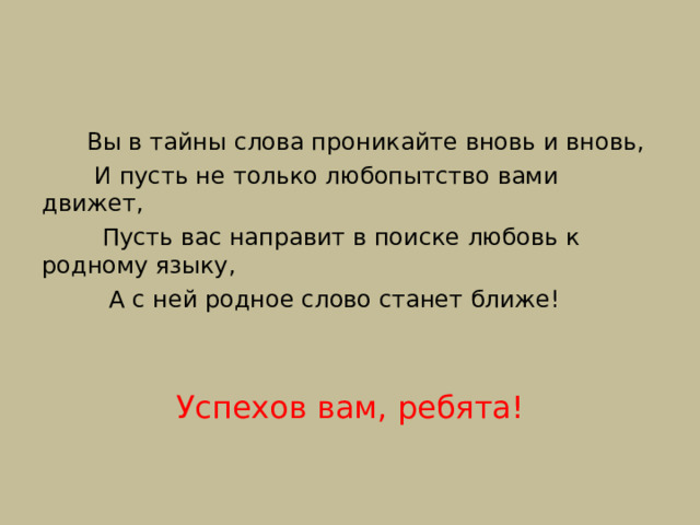  Вы в тайны слова проникайте вновь и вновь,  И пусть не только любопытство вами движет,  Пусть вас направит в поиске любовь к родному языку,  А с ней родное слово станет ближе! Успехов вам, ребята! 