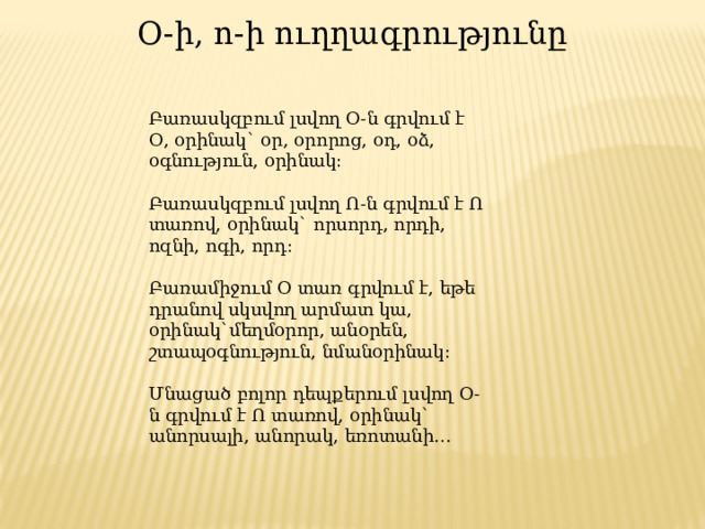 Օ-ի, ո-ի ուղղագրությունը Բառասկզբում լսվող Օ-ն գրվում է Օ, օրինակ` օր, օրորոց, օդ, օձ, օգնություն, օրինակ: Բառասկզբում լսվող Ո-ն գրվում է Ո տառով, օրինակ` որսորդ, որդի, ոզնի, ոգի, որդ: Բառամիջում Օ տառ գրվում է, եթե դրանով սկսվող արմատ կա, օրինակ`մեղմօրոր, անօրեն, շտապօգնություն, նմանօրինակ: Մնացած բոլոր դեպքերում լսվող Օ-ն գրվում է Ո տառով, օրինակ` անորսալի, անորակ, եռոտանի… 
