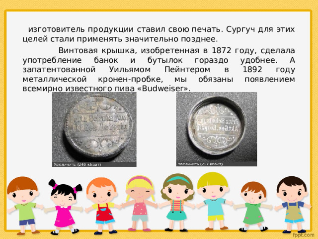  изготовитель продукции ставил свою печать. Сургуч для этих целей стали применять значительно позднее.  Винтовая крышка, изобретенная в 1872 году, сделала употребление банок и бутылок гораздо удобнее. А запатентованной Уильямом Пейнтером в 1892 году металлической кронен-пробке, мы обязаны появлением всемирно известного пива «Budweiser». 