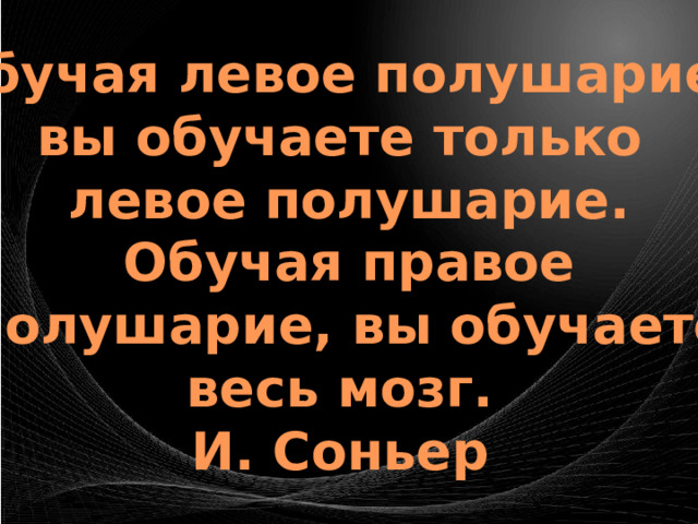 Обучая левое полушарие, вы обучаете только левое полушарие. Обучая правое  полушарие, вы обучаете весь мозг.   И. Соньер  