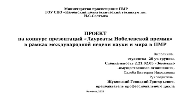 Министерство просвещения ПМР  ГОУ СПО «Каменский политехнический техникум им. И.С.Солтыса   ПРОЕКТ на конкурс презентаций «Лауреаты Нобелевской премии» в рамках международной недели науки и мира в ПМР   Выполнила: студентка 26 уч.группы, Специальность 2.21.02.05 «Земельно -имущественные отношения», Салеба Виктория Николаевна Руководитель: Жуковский Геннадий Григорьевич,  преподаватель профессионального цикла Каменка,2022 