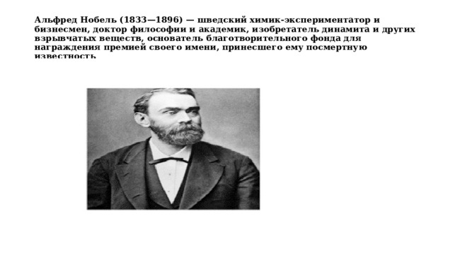 Альфред Нобель (1833—1896) — шведский химик-экспериментатор и бизнесмен, доктор философии и академик, изобретатель динамита и других взрывчатых веществ, основатель благотворительного фонда для награждения премией своего имени, принесшего ему посмертную известность 