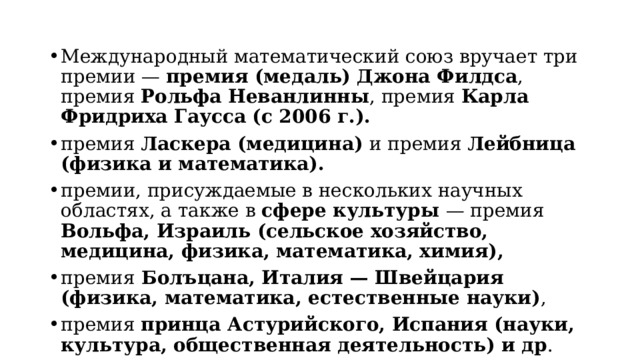 Международный математический союз вручает три премии — премия (медаль) Джона Филдса , премия Рольфа Неванлинны , премия Карла Фридриха Гаусса (с 2006 г.). премия Ласкера (медицина) и премия Лейбница (физика и математика). премии, присуждаемые в нескольких научных областях, а также в сфере культуры — премия Вольфа, Израиль (сельское хозяйство, медицина, физика, математика, химия), премия Болъцана, Италия — Швейцария (физика, математика, естественные науки) , премия принца Астурийского, Испания (науки, культура, общественная деятельность) и др . 