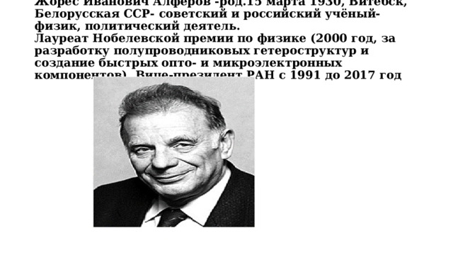 Жоре́с Ива́нович Алфёров -род.15 марта 1930, Витебск, Белорусская ССР- советский и российский учёный-физик, политический деятель.  Лауреат Нобелевской премии по физике (2000 год, за разработку полупроводниковых гетероструктур и создание быстрых опто- и микроэлектронных компонентов). Вице-президент РАН с 1991 до 2017 год 