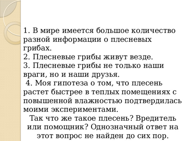 1. В мире имеется большое количество разной информации о плесневых грибах. 2. Плесневые грибы живут везде. 3. Плесневые грибы не только наши враги, но и наши друзья.  4. Моя гипотеза о том, что плесень растет быстрее в теплых помещениях с повышенной влажностью подтвердилась моими экспериментами. Так что же такое плесень? Вредитель или помощник? Однозначный ответ на этот вопрос не найден до сих пор. 