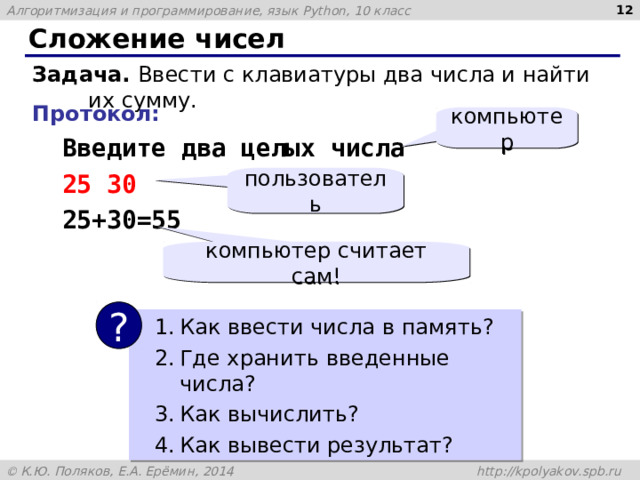  Сложение чисел Задача. Ввести с клавиатуры два числа и найти их сумму. Протокол:  Введите два целых числа  25 30  25+30=55 компьютер пользователь компьютер считает сам! ? Как ввести числа в память? Где хранить введенные числа ? Как вычислить? Как вывести результат? 