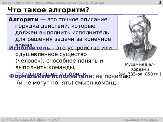  Что такое алгоритм? Алгоритм — это точное описание порядка действий, которые должен выполнить исполнитель для решения задачи за конечное время. Исполнитель – это устройство или одушёвленное существо (человек), способное понять и выполнить команды, составляющие алгоритм. Мухаммед ал-Хорезми (ок. 783–ок. 850 гг.) Формальные исполнители : не понимают  (и не могут понять) смысл команд. 