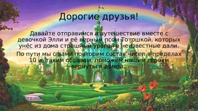 Дорогие друзья! Давайте отправимся в путешествие вместе с девочкой Элли и её верным псом Тотошкой, которых унёс из дома страшный ураган в неизвестные дали. По пути мы с вами повторим состав чисел в пределах 10 и, таким образом, поможем нашим героям вернуться домой. 